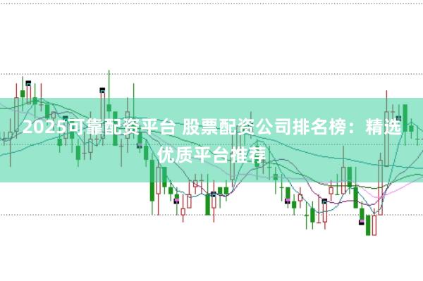 2025可靠配资平台 股票配资公司排名榜：精选优质平台推荐
