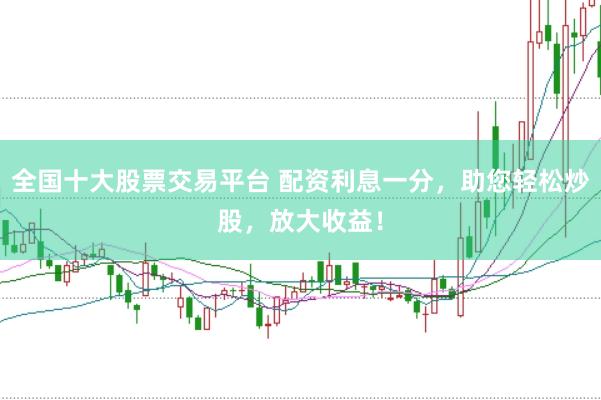 全国十大股票交易平台 配资利息一分，助您轻松炒股，放大收益！