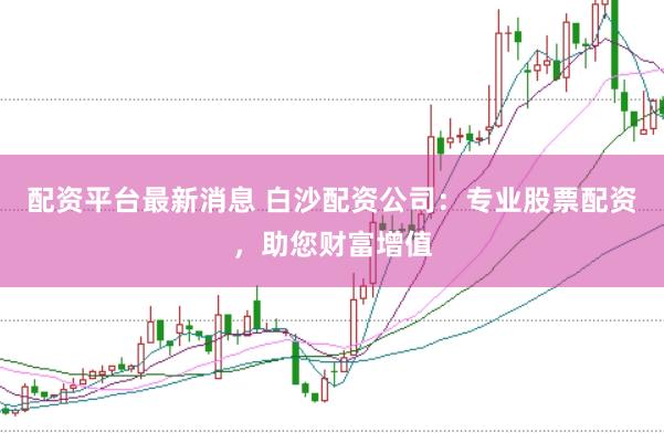 配资平台最新消息 白沙配资公司：专业股票配资，助您财富增值