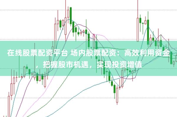在线股票配资平台 场内股票配资：高效利用资金，把握股市机遇，实现投资增值