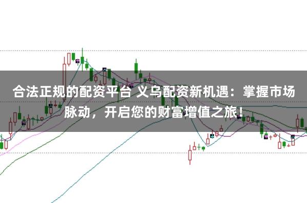 合法正规的配资平台 义乌配资新机遇：掌握市场脉动，开启您的财富增值之旅！