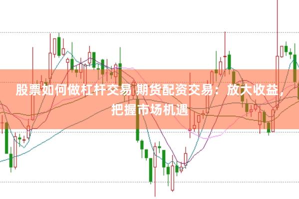 股票如何做杠杆交易 期货配资交易：放大收益，把握市场机遇