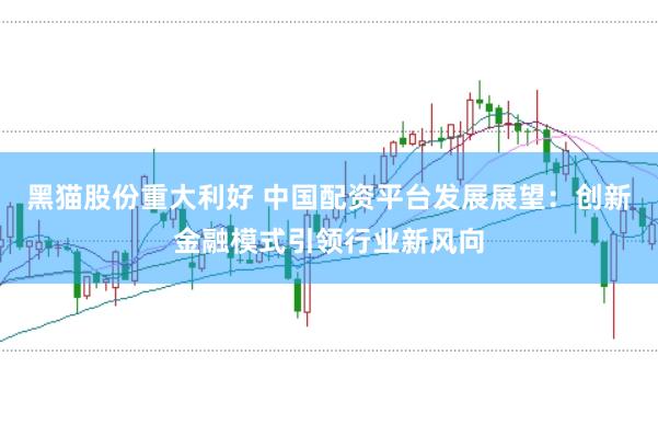 黑猫股份重大利好 中国配资平台发展展望：创新金融模式引领行业新风向