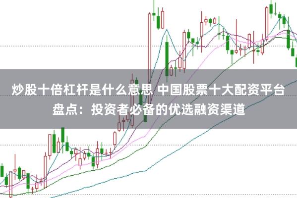 炒股十倍杠杆是什么意思 中国股票十大配资平台盘点：投资者必备的优选融资渠道