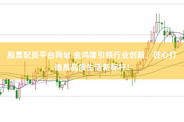 股票配资平台网址 金鸿隆引领行业创新，匠心打造高品质生活新标杆！