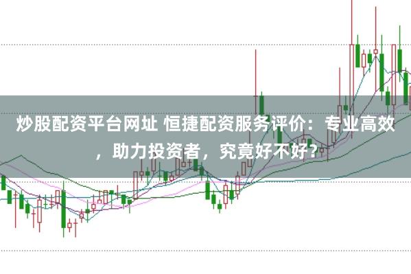 炒股配资平台网址 恒捷配资服务评价：专业高效，助力投资者，究竟好不好？