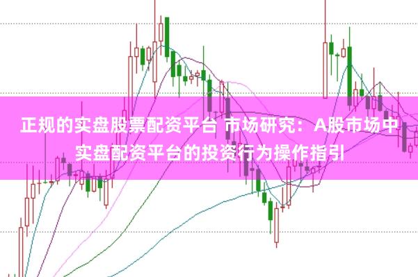正规的实盘股票配资平台 市场研究:A股市场中实盘配资平台的投资行为操作指引