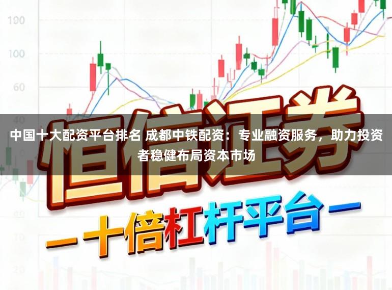 中国十大配资平台排名 成都中铁配资：专业融资服务，助力投资者稳健布局资本市场