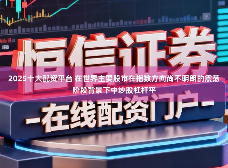 2025十大配资平台 在世界主要股市在指数方向尚不明朗的震荡阶段背景下中炒股杠杆平