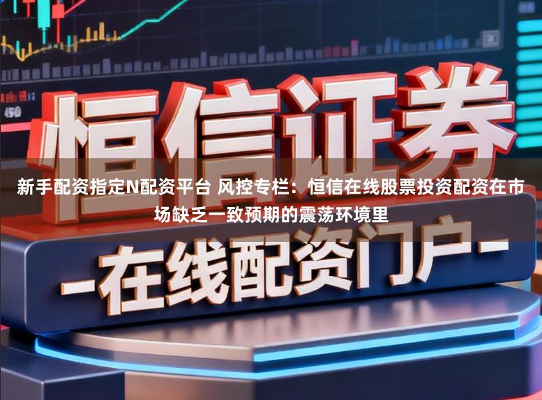 新手配资指定N配资平台 风控专栏：恒信在线股票投资配资在市场缺乏一致预期的震荡环境里