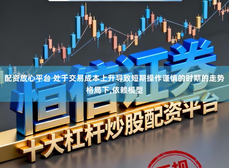 配资放心平台 处于交易成本上升导致短期操作谨慎的时期的走势格局下，依赖模型