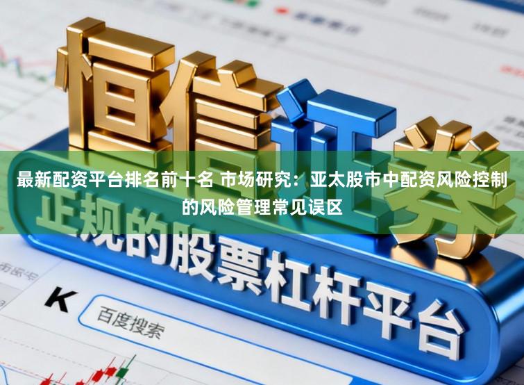 最新配资平台排名前十名 市场研究:亚太股市中配资风险控制的风险管理常见误区