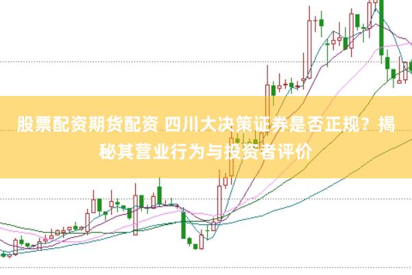 股票配资期货配资 四川大决策证券是否正规？揭秘其营业行为与投资者评价