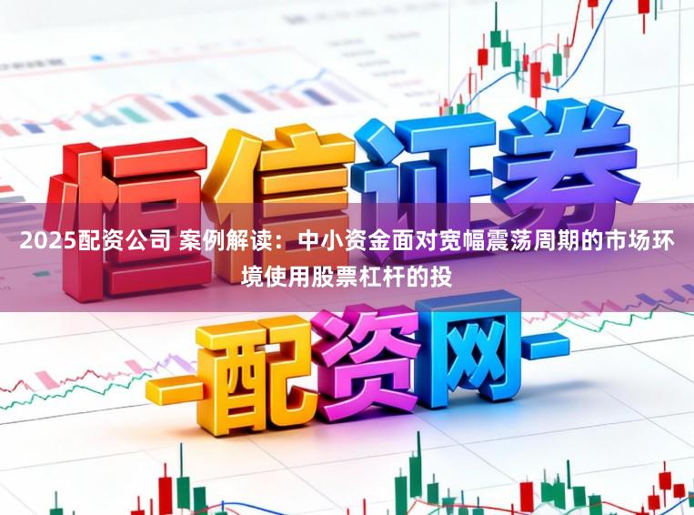 2025配资公司 案例解读：中小资金面对宽幅震荡周期的市场环境使用股票杠杆的投