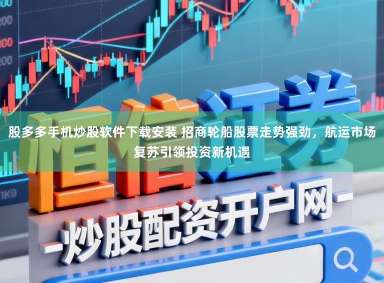 股多多手机炒股软件下载安装 招商轮船股票走势强劲,航运市场复苏引领投资新机遇