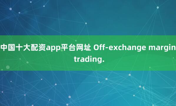 中国十大配资app平台网址 Off-exchange margin trading.