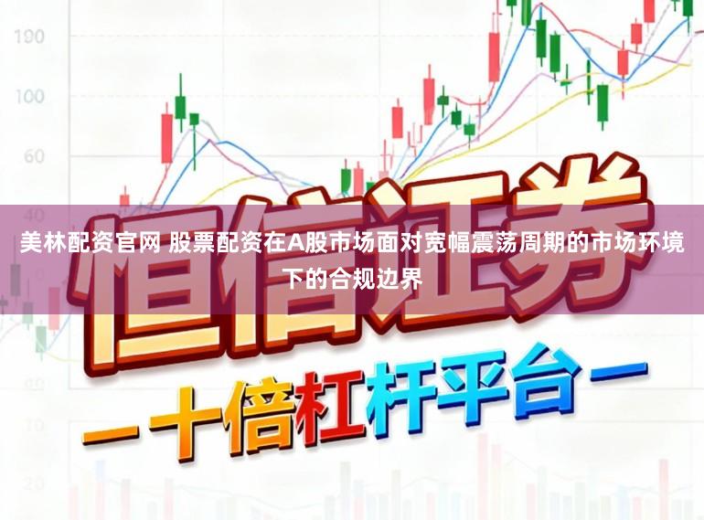 美林配资官网 股票配资在A股市场面对宽幅震荡周期的市场环境下的合规边界